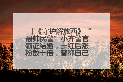 《守护解放西》“最帅民警”小齐警官领证结婚，走红后涨粉数十倍，曾称自己只是普通人