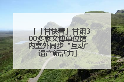 「甘快看」甘肃300多家文博单位馆内室外同步“互动”遗产新活力