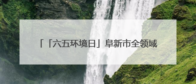 「六五环境日」阜新市全领域全流域“净河行动”正式启动