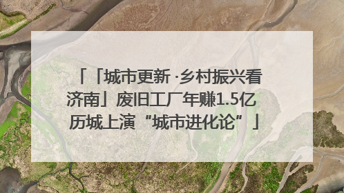 「城市更新 ·乡村振兴看济南」废旧工厂年赚1.5亿 历城上演“城市进化论”