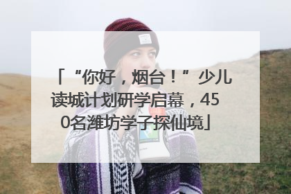 “你好，烟台！”少儿读城计划研学启幕，450名潍坊学子探仙境