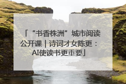 “书香株洲”城市阅读公开课｜诗词才女陈更：AI使读书更重要