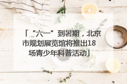 “六一”到暑期，北京市规划展览馆将推出18场青少年科普活动