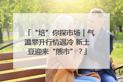 “培”你探市场｜气温攀升行情遇冷 新土豆迎来“熊市”？