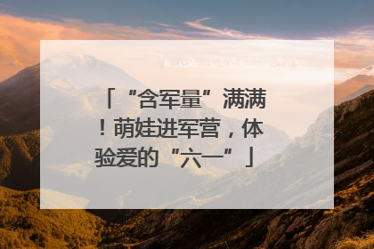 “含军量”满满！萌娃进军营，体验爱的“六一”
