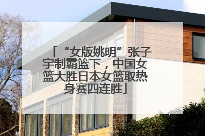 “女版姚明”张子宇制霸篮下，中国女篮大胜日本女篮取热身赛四连胜