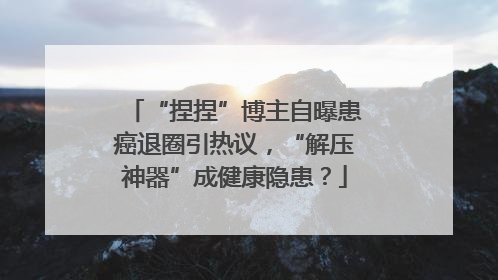 “捏捏”博主自曝患癌退圈引热议，“解压神器”成健康隐患？