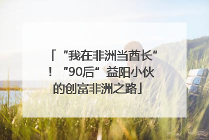 “我在非洲当酋长”！“90后”益阳小伙的创富非洲之路