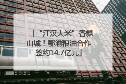 “江汉大米”香飘山城！鄂渝粮油合作签约14.7亿元