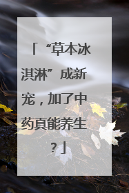 “草本冰淇淋”成新宠，加了中药真能养生？
