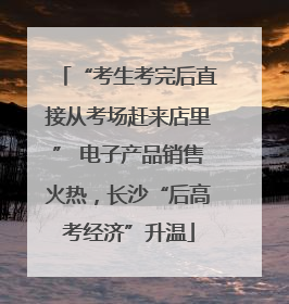 “考生考完后直接从考场赶来店里” 电子产品销售火热，长沙“后高考经济”升温