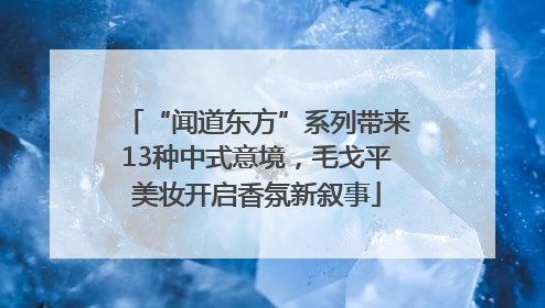 “闻道东方”系列带来13种中式意境，毛戈平美妆开启香氛新叙事