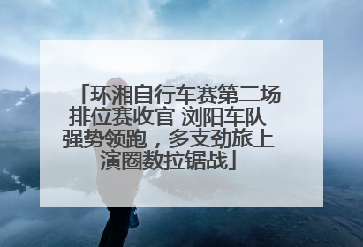 环湘自行车赛第二场排位赛收官 浏阳车队强势领跑，多支劲旅上演圈数拉锯战
