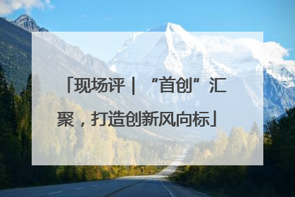 现场评｜“首创”汇聚，打造创新风向标