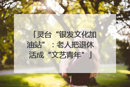 灵台“银发文化加油站”：老人把退休活成“文艺青年”