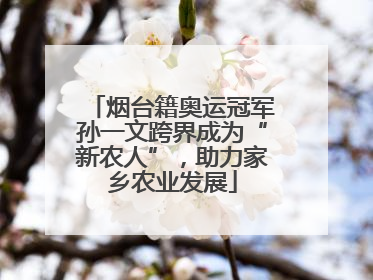 烟台籍奥运冠军孙一文跨界成为“新农人”，助力家乡农业发展