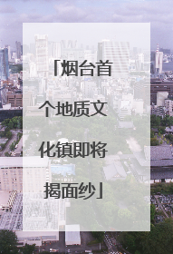 烟台首个地质文化镇即将揭面纱