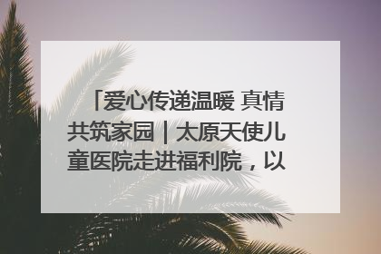 爱心传递温暖 真情共筑家园｜太原天使儿童医院走进福利院，以爱守护童真笑颜！