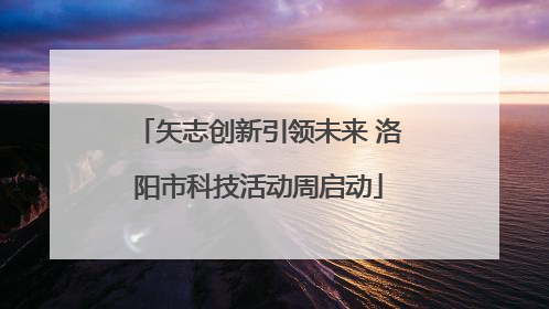 矢志创新引领未来 洛阳市科技活动周启动