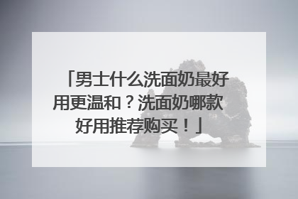 男士什么洗面奶最好用更温和？洗面奶哪款好用推荐购买！