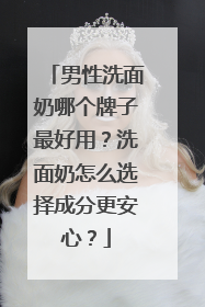 男性洗面奶哪个牌子最好用？洗面奶怎么选择成分更安心？
