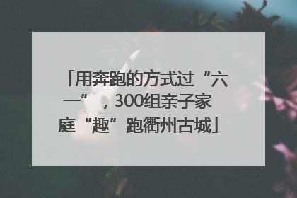 用奔跑的方式过“六一”，300组亲子家庭“趣”跑衢州古城