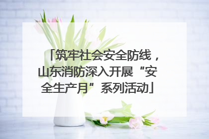 筑牢社会安全防线，山东消防深入开展“安全生产月”系列活动