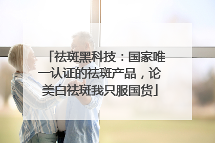 祛斑黑科技：国家唯一认证的祛斑产品，论美白祛斑我只服国货