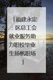 福建永定：区总工会就业服务助力职校毕业生扬帆职场