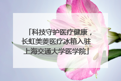 科技守护医疗健康，长虹美菱医疗冰箱入驻上海交通大学医学院