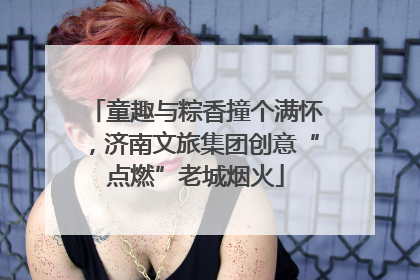 童趣与粽香撞个满怀，济南文旅集团创意“点燃”老城烟火