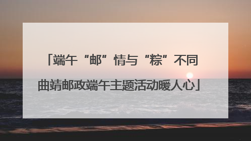 端午“邮”情与“粽”不同 曲靖邮政端午主题活动暖人心