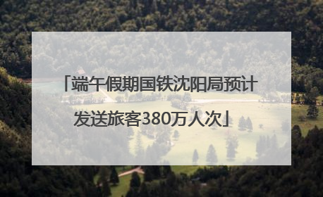 端午假期国铁沈阳局预计发送旅客380万人次
