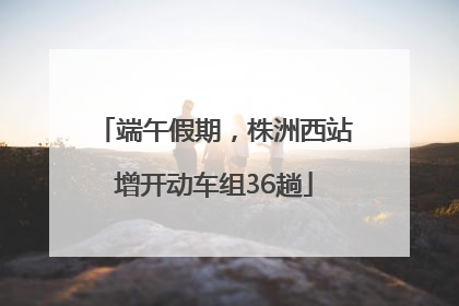 端午假期，株洲西站增开动车组36趟