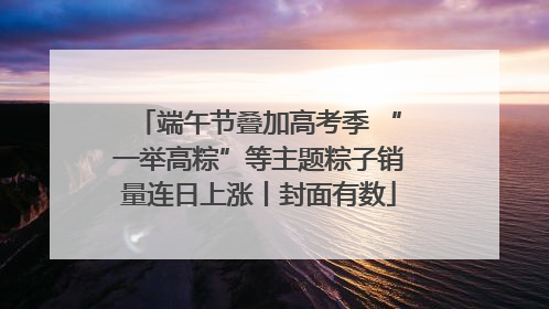 端午节叠加高考季 “一举高粽”等主题粽子销量连日上涨丨封面有数