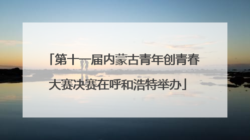 第十一届内蒙古青年创青春大赛决赛在呼和浩特举办