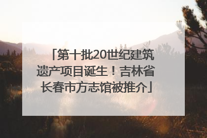 第十批20世纪建筑遗产项目诞生！吉林省长春市方志馆被推介