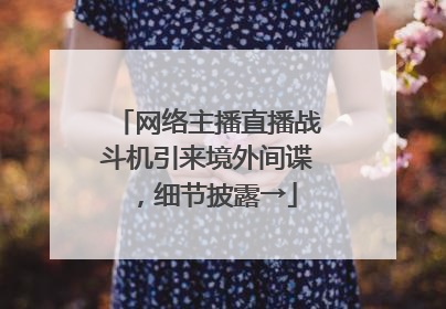网络主播直播战斗机引来境外间谍，细节披露→