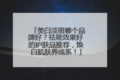 美白淡斑哪个品牌好？祛斑效果好的护肤品推荐，焕白肌肤养成系！