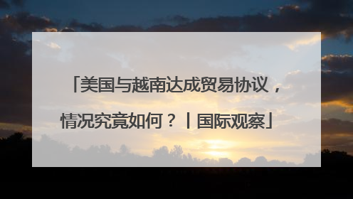 美国与越南达成贸易协议，情况究竟如何？丨国际观察