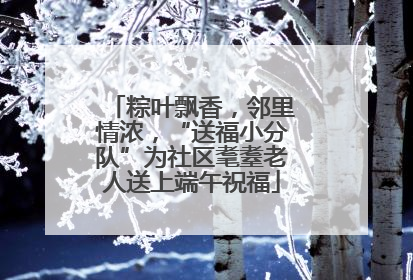 粽叶飘香，邻里情浓，“送福小分队”为社区耄耋老人送上端午祝福