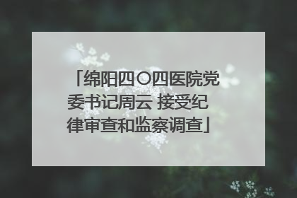 绵阳四〇四医院党委书记周云 接受纪律审查和监察调查