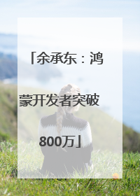 余承东：鸿蒙开发者突破800万