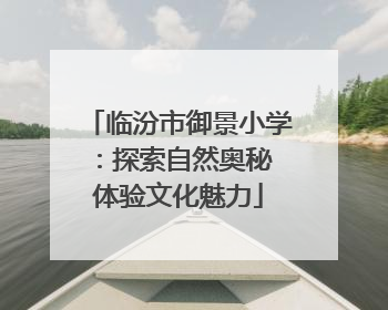 临汾市御景小学：探索自然奥秘 体验文化魅力