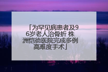 为罕见病患者及96岁老人治骨折 株洲恺德医院完成多例高难度手术