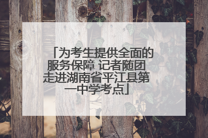 为考生提供全面的服务保障 记者随团走进湖南省平江县第一中学考点