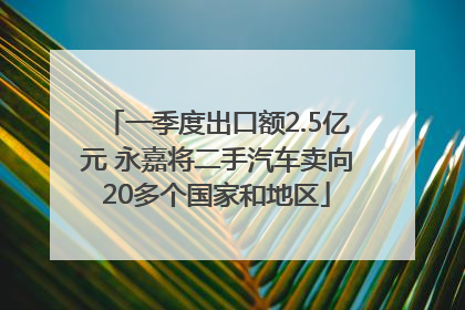 一季度出口额2.5亿元 永嘉将二手汽车卖向20多个国家和地区