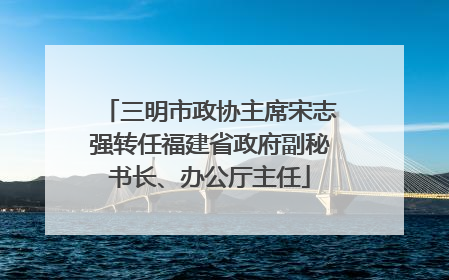 三明市政协主席宋志强转任福建省政府副秘书长、办公厅主任