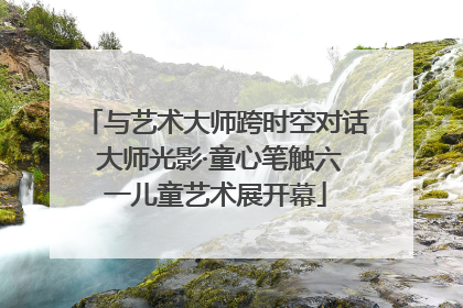 与艺术大师跨时空对话 大师光影·童心笔触六一儿童艺术展开幕