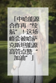 中哈能源合作再“续航”！这场峰会被哈萨克斯坦能源高管点赞“加油”